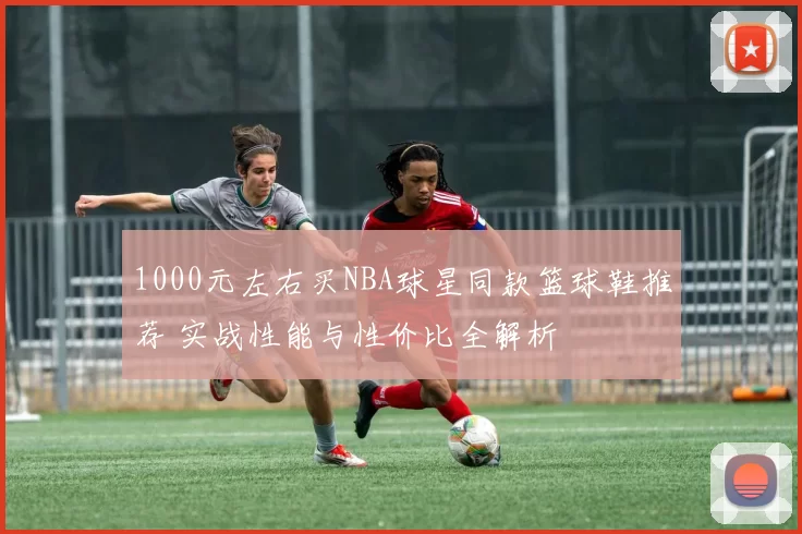 1000元左右买NBA球星同款篮球鞋推荐 实战性能与性价比全解析