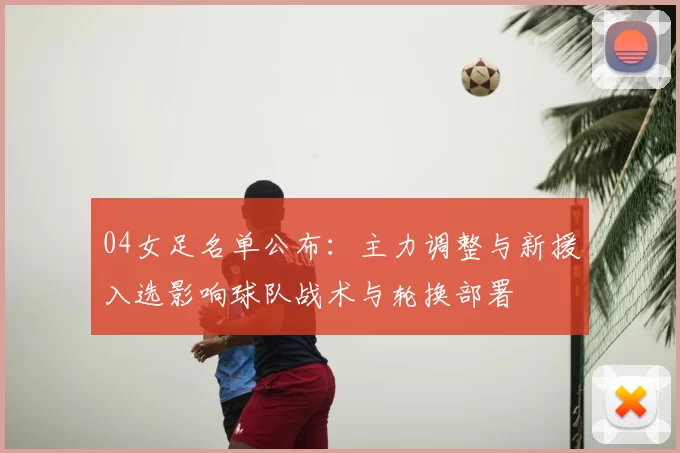 04女足名单公布：主力调整与新援入选影响球队战术与轮换部署