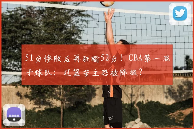 51分惨败后再狂输52分！CBA第一混子球队：辽篮苦主恐被降级？
