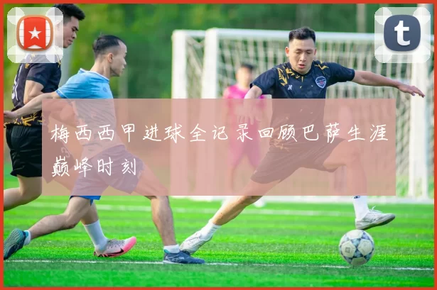 梅西西甲进球全记录回顾巴萨生涯巅峰时刻