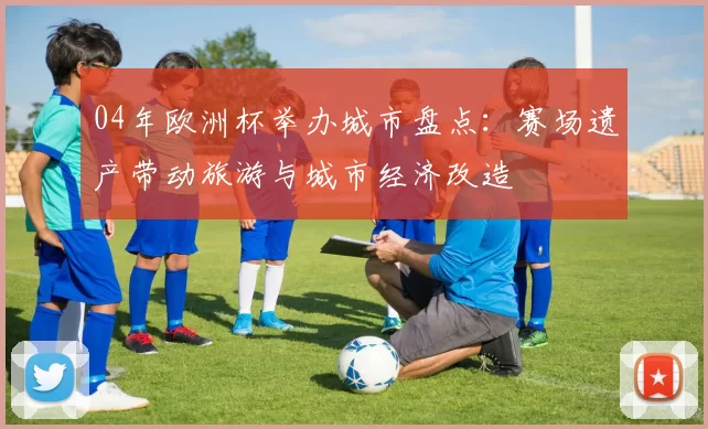 04年欧洲杯举办城市盘点：赛场遗产带动旅游与城市经济改造