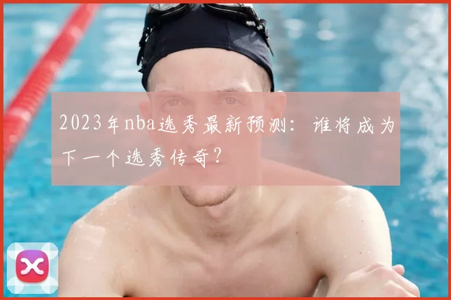 2023年nba选秀最新预测：谁将成为下一个选秀传奇？
