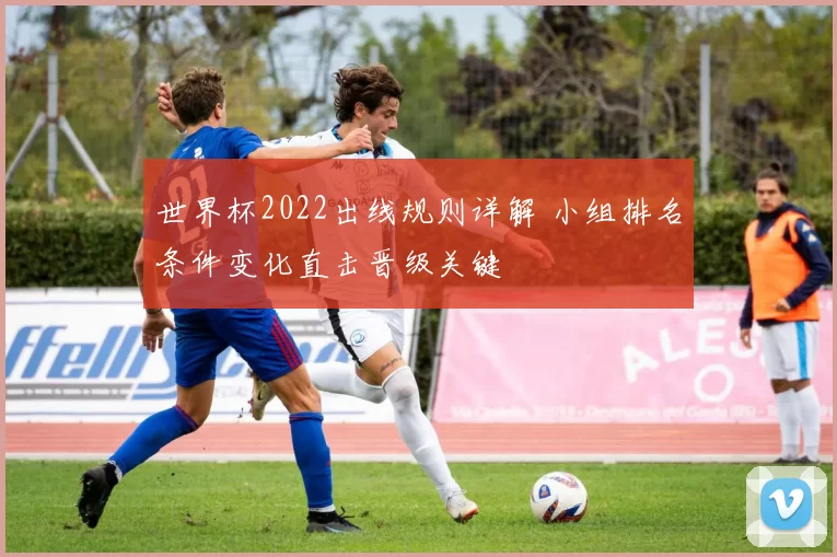 世界杯2022出线规则详解 小组排名条件变化直击晋级关键