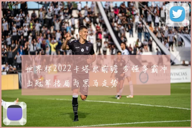 世界杯2022卡塔尔前瞻 多强争霸冲击冠军格局与黑马走势