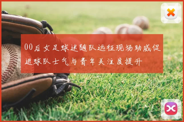 00后女足球迷随队远征现场助威促进球队士气与青年关注度提升