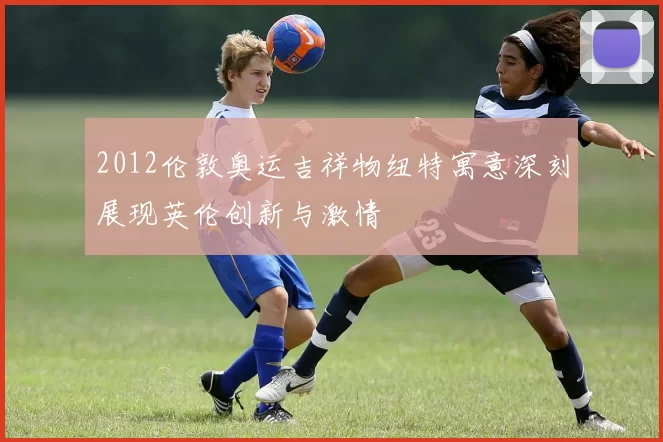 2012伦敦奥运吉祥物纽特寓意深刻展现英伦创新与激情