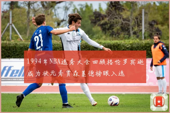 1994年NBA选秀大会回顾格伦罗宾逊成为状元秀贾森基德榜眼入选