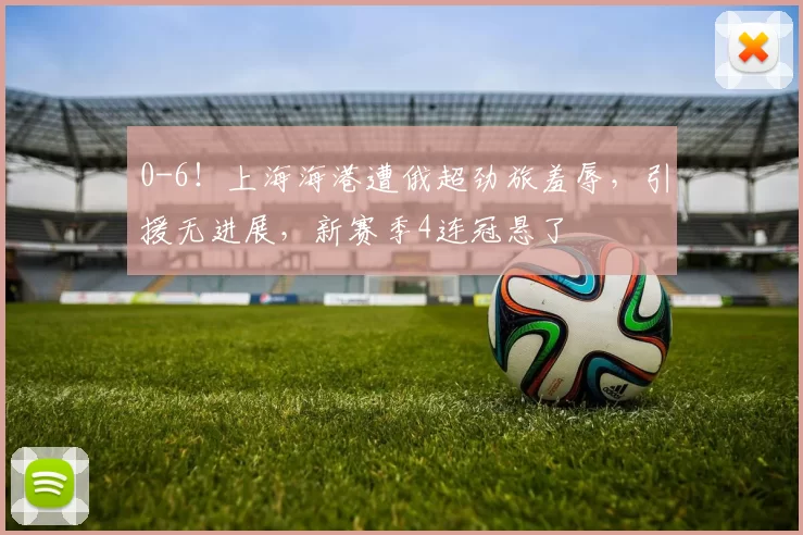 0-6！上海海港遭俄超劲旅羞辱，引援无进展，新赛季4连冠悬了