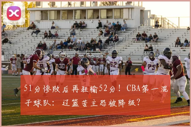51分惨败后再狂输52分！CBA第一混子球队：辽篮苦主恐被降级？