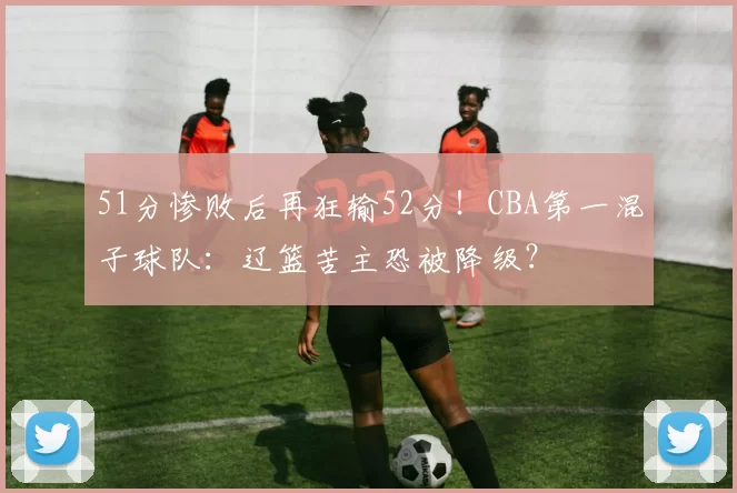 51分惨败后再狂输52分！CBA第一混子球队：辽篮苦主恐被降级？