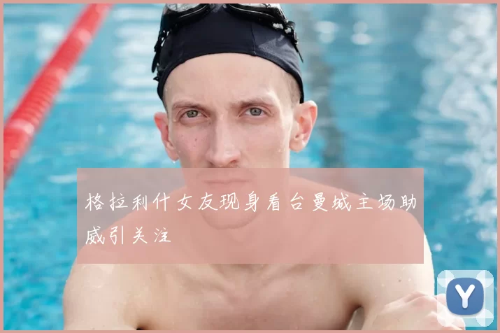 格拉利什女友现身看台曼城主场助威引关注