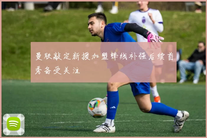 曼联敲定新援加盟锋线补强后续首秀备受关注