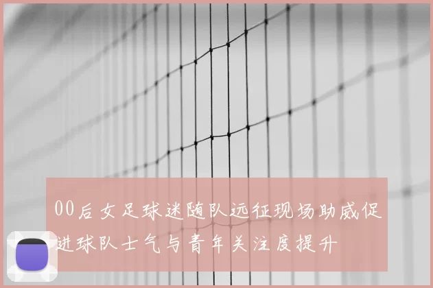 00后女足球迷随队远征现场助威促进球队士气与青年关注度提升