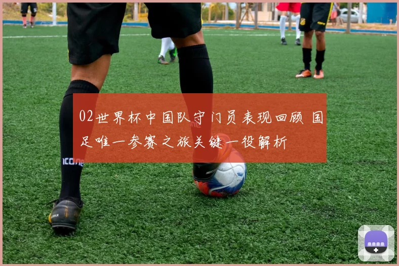 02世界杯中国队守门员表现回顾 国足唯一参赛之旅关键一役解析