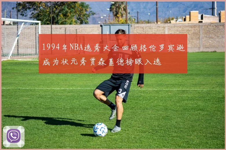 1994年NBA选秀大会回顾格伦罗宾逊成为状元秀贾森基德榜眼入选