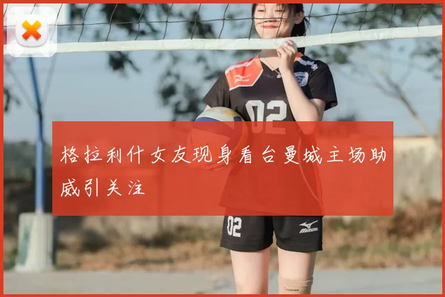 格拉利什女友现身看台曼城主场助威引关注