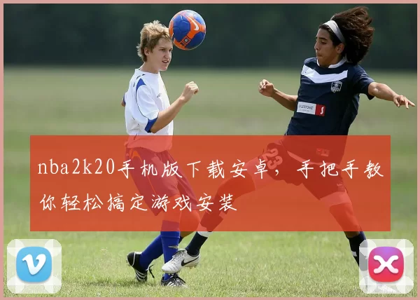 nba2k20手机版下载安卓，手把手教你轻松搞定游戏安装