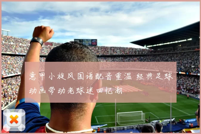 意甲小旋风国语配音重温 经典足球动画带动老球迷回忆潮