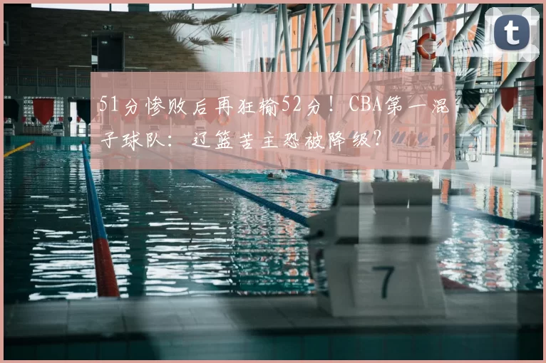 51分惨败后再狂输52分！CBA第一混子球队：辽篮苦主恐被降级？