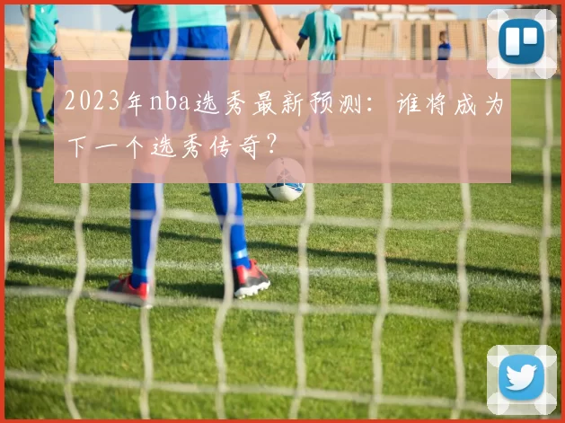 2023年nba选秀最新预测：谁将成为下一个选秀传奇？