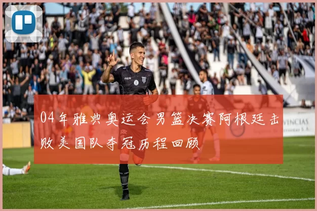 04年雅典奥运会男篮决赛阿根廷击败美国队夺冠历程回顾
