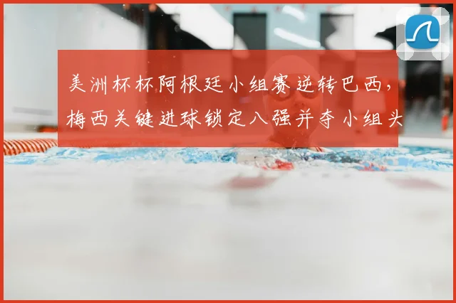 美洲杯杯阿根廷小组赛逆转巴西，梅西关键进球锁定八强并夺小组头名
