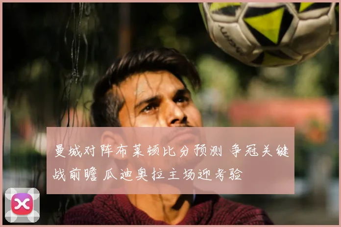 曼城对阵布莱顿比分预测 争冠关键战前瞻 瓜迪奥拉主场迎考验